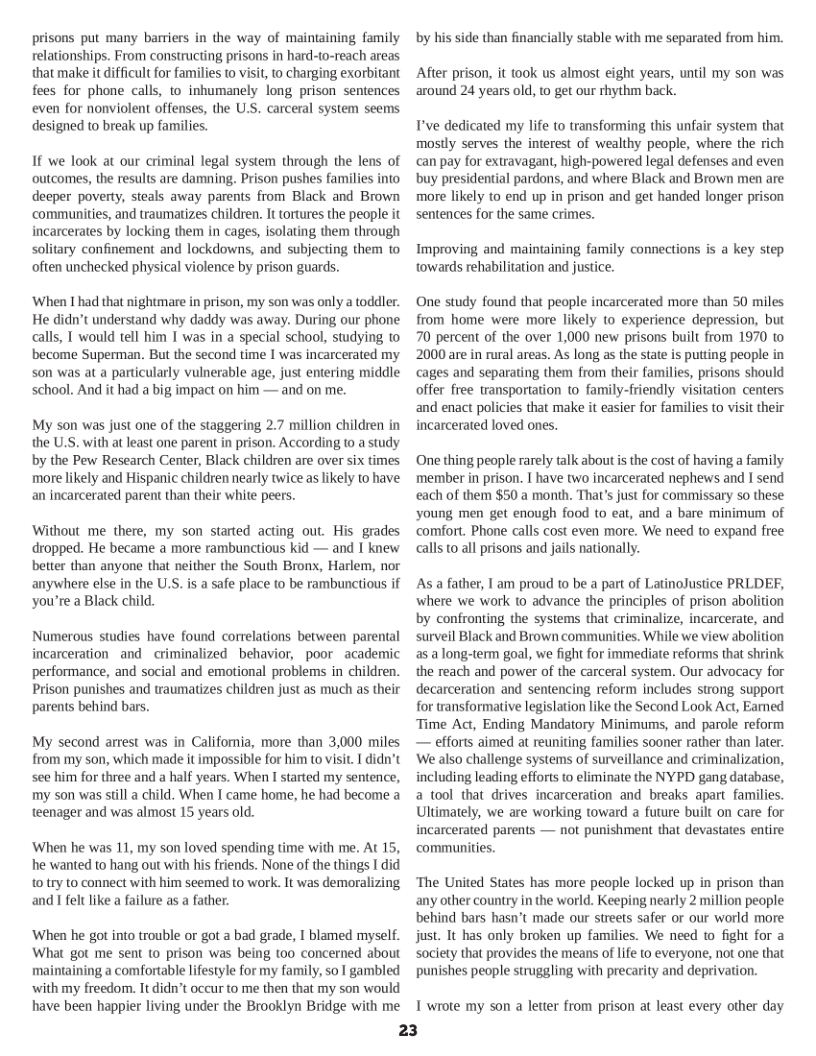 prisons put many barriers in the way of maintaining family relationships. From constructing prisons in hard-to-reach areas that make it difficult for families 1o visit to charging exorbitant fees for phone calls, to inhumanely long prison sentences even for nonviolent offenses, the U.S. carceral system seems designed to break up families.  1 we look at our criminal legal system through the lens of outcomes, the results are damning. Prison pushes families into deeper poverty, steals away parents from Black and Brown ‘communities, and traumatizes children. It tortures the people it incarcerates by locking them in cages, isolating them through solitary confinement and lockdowns, and subjecting them to often unchecked physical violence by prison guards.  ‘When I had that nightmare in prison, my son was only a toddler. He didn’t understand why daddy was away. During our phone calls, I would tell him I was in a special school, studying to become Superman. But the second time 1 was incarcerated my son was at a particularly vulnerable age, just entering middle school. And it had a big impact on him — and on me.  My son was just one of the staggering 2.7 million children in the U.S. with at least one parent in prison. According (0 a study by the Pew Research Center, Black children are over six times more likely and Hispanic children nearly twice as likely to have an incarcerated parent than their white peers.  Without me there, my son started acting out. His grades dropped. He became a more rambunctious kid — and I knew better than anyone that neither the South Bronx, Harlem, nor anywhere else in the U.S. is a safe place to be rambunctious if you’re a Black child.  Numerous studies have found correlations between parental incarceration and criminalized behavior, poor academic performance, and social and emotional problems in children. Prison punishes and traumatizes children just as much as their parents behind bars.  My second arrest was in Califomia, more than 3,000 miles from my son, which made it impossible for him to visit I didn’t see him for three and a half years. When I started my sentence, my son was sill a child. When I came home, he had become a teenager and was almost 15 years old.  ‘When he was 11, my son loved spending time with me. At 15, he wanted to hang out with his friends. None of the things I did o try to connect with him seemed to work. It was demoralizing and 1 felt like a failure as a father.  ‘When he got into trouble or got a bad grade, I blamed mysel. What got me sent (o prison was being 100 concerned about ning a comfortable lifestyle for my family, so I gambled withmy freedom. It didn’t occur to e then that my son would have been happier living under the Brooklyn Bridge with me  by his side than financially stable with me separated from him.  After prison, it took us almost eight years, until my son was around 24 years old, to get our rhythm back.  I’ve dedicated my life to transforming this unfair system that mostly serves the interest of wealthy people, where the rich can pay for extravagant, high-powered legal defenses and even buy presidential pardons, and where Black and Brown men are more likely to end up in prison and get handed longer prison sentences for the same crimes.  Improving and maintaining family connections is a key step towards rehabilitation and justice.  One study found that people incarcerated more than 50 miles from home were more likely to experience depression, but 70 percent of the over 1,000 new prisons built from 1970 1o 2000 are in rural areas. As long as the state s putting people in cages and separating them from their families, prisons should offer free transportation to_ family-friendly visitation centers ‘and enact policies that make it easier for families to visit their incarcerated loved ones.  One thing people rarely talk about is the cost of having a family member in prison. I have two incarcerated nephews and I send each of them $50 a month. That’s just for commissary o these young men get enough food to eat, and a bare minimum of comfort. Phone calls cost even more. We need to expand free calls to all prisons and jails nationally.  Asa father, I am proud to be a part of LatinoJustice PRLDEF, where we work to advance the principles of prison abolition by confronting the systems that criminalize, incarcerate, and surveil Black and Brown communities. While we view abolition as a long-term goal, we fight for immediate reforms that shrink the reach and power of the carceral system. Our advocacy for decarceration and sentencing reform includes strong support for transformative legislation like the Second Look Act, Eamed Time A, Ending Mandatory Minimums, and parole reform — efforts aimed at reuniting families sooner rather than later. We also challenge systems of surveillance and criminalization, including leading efforts to eliminate the NYPD gang database, a tool that drives incarceration and breaks apart families. Ultimately, we are working toward  future built on care for incarcerated parents — not punishment that devastates entire ‘communities.  ‘The United States has more people locked up in prison than any other country in the world. Keeping nearly 2 million people behind bars hasn’t made our streets safer or our world more just. It has only broken up families. We need to fight for a society that provides the means of life o everyone, not one that punishes people struggling with precarity and deprivation.  1 wrote my son a letter from prison at least every other day  23 
